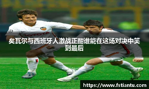 矣瓦尔与西班牙人激战正酣谁能在这场对决中笑到最后