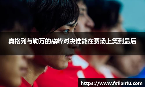 奥格列与勒万的巅峰对决谁能在赛场上笑到最后