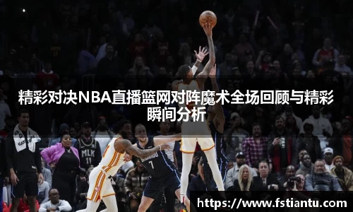 精彩对决NBA直播篮网对阵魔术全场回顾与精彩瞬间分析